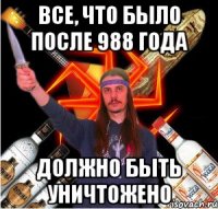 все, что было после 988 года должно быть уничтожено