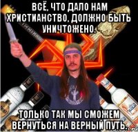 всё, что дало нам христианство, должно быть уничтожено. только так мы сможем вернуться на верный путь.