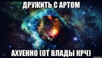 дружить с артом ахуенно (от влады крч)
