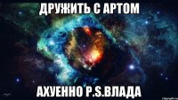 дружить с артом ахуенно p.s.влада