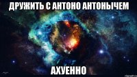 дружить с антоно антонычем ахуенно