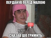 перданув перед малою сказав шо гримить