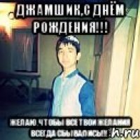 джамшик,с днём рождения!!! желаю,чтобы все твои желания всегда сбывались!!!