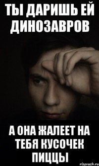 ты даришь ей динозавров а она жалеет на тебя кусочек пиццы