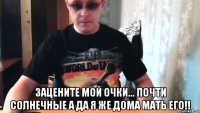  зацените мой очки... почти солнечные а да я же дома мать его!!