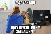 а давай еще пару проэктов им заебашим!!