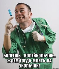  болеешь... волейбольчик... ждем тогда, млять, на укольчик!