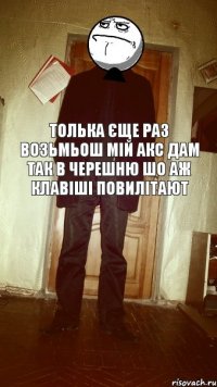 Толька єще раз возьмьош мій АКС дам так в черешню шо аж клавіші повилітают