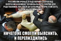 российские ученые, в ходе жарких споров над вопросом феномена "зачем вызывать скорую для родственника, как такси до больницы, и при этом ехать позади на своей машине" ничего не смогли выяснить, и перепиздились