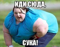 иди сюда, сука!