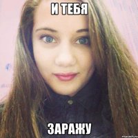 и тебя заражу
