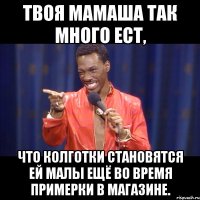 твоя мамаша так много ест, что колготки становятся ей малы ещё во время примерки в магазине.