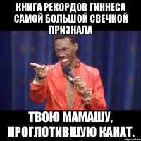 книга рекордов гиннеса самой большой свечкой признала твою мамашу, проглотившую канат.
