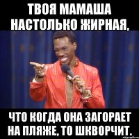 твоя мамаша настолько жирная, что когда она загорает на пляже, то шкворчит.