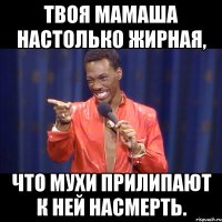 твоя мамаша настолько жирная, что мухи прилипают к ней насмерть.