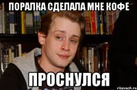 поралка сделала мне кофе проснулся