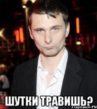  шутки травишь?
