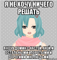 я не хочу ничего решать я хочу домик с настей, аней, и остальными упоротыми и дорогими мне людьми