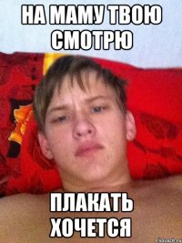 на маму твою смотрю плакать хочется