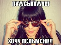 пуууськуууу!!! хочу пєльмєні!!!