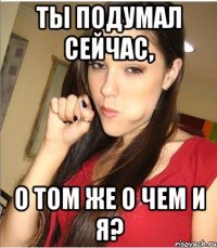 ты подумал сейчас, о том же о чем и я?