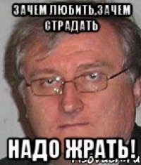 зачем любить,зачем страдать надо жрать!