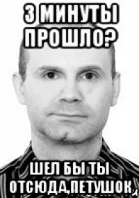 3 минуты прошло? шел бы ты отсюда,петушок