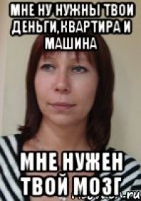 мне ну нужны твои деньги,квартира и машина мне нужен твой мозг