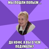 мы пошли попьем ... да кофе, а вы о чем подумали?