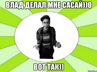 влад делал мне сасай))0 вот так))