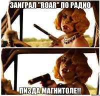 заиграл "roar" по радио пизда магнитоле!!