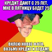 кредит дают с 25 лет, мне в пятницу будет 25 вклею новое фото, возьму кредит и отдам!