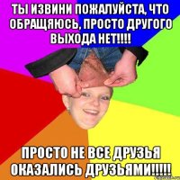 ты извини пожалуйста, что обращяюсь, просто другого выхода нет!!! просто не все друзья оказались друзьями!!!