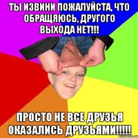ты извини пожалуйста, что обращяюсь, другого выхода нет!!! просто не все друзья оказались друзьями!!!