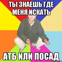 ты знаешь где меня искать атб или посад
