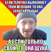 если телочка выполняет твои желания ,то она золотая рыбка а если только свои, то она щука