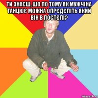 ти знаєш, шо по тому як мужчіна танцює можна опрєдєліть який він в постєлі? 