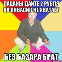 пацаны дайте 2 рубля на пивасик не хватает без базара брат