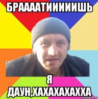 браааатииииишь я даун,хахахахахха