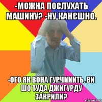 -можна послухать машину? -ну канєшно. -ого як вона гурчииить. ви шо туда джигурду закрили?