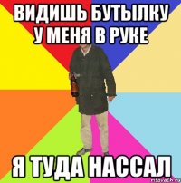 видишь бутылку у меня в руке я туда нассал