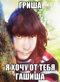 гриша я хочу от тебя гашиша