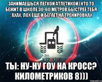 занимаешься легкой атлетикой) кто то бежит в школе 30-60 метров быстрее тебя : ахах, лох ещё и бегает на тренировках ты: ну-ну гоу на кросс? километриков 8)))