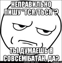 неправильно пишу "тся/ться"? ты думаешь я совсем батан, да?