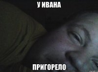 у ивана пригорело