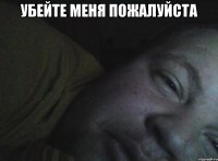 убейте меня пожалуйста 