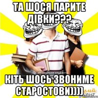 та шося парите дівки??? кіть шось звониме старостови))))