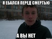 я ебался перед смертью а вы нет