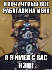 я хочу чтобы все работали на меня а я имел с вас кэш!