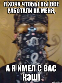 я хочу чтобы вы все работали на меня, а я имел с вас кэш!